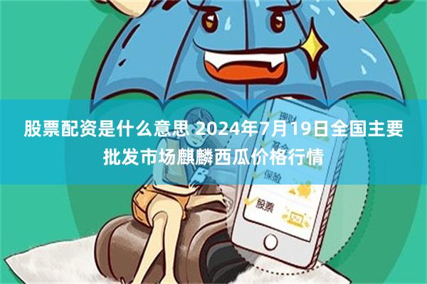 股票配资是什么意思 2024年7月19日全国主要批发市场麒麟西瓜价格行情