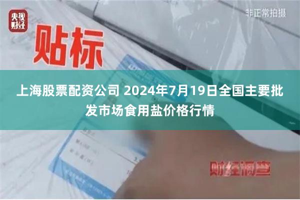 上海股票配资公司 2024年7月19日全国主要批发市场食用盐价格行情