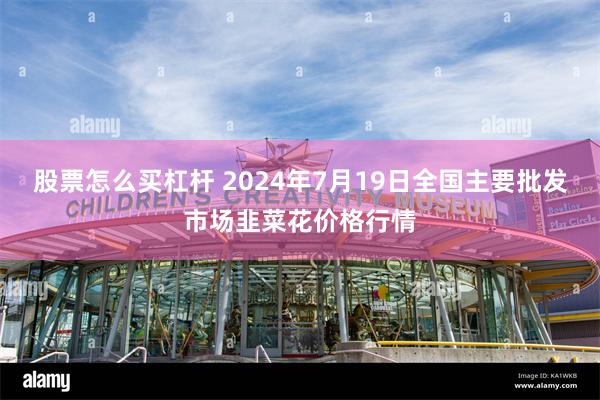 股票怎么买杠杆 2024年7月19日全国主要批发市场韭菜花价格行情