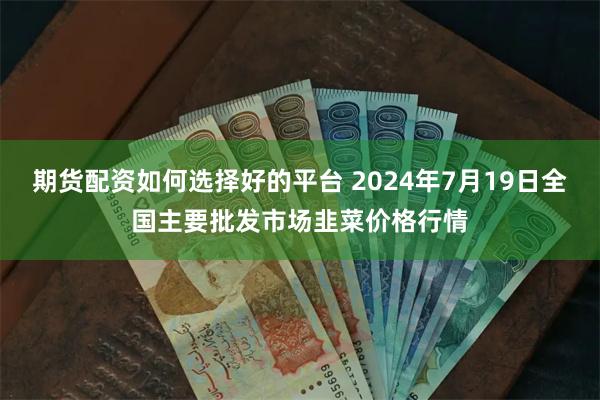 期货配资如何选择好的平台 2024年7月19日全国主要批发市场韭菜价格行情