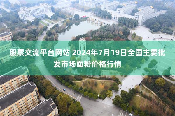 股票交流平台网站 2024年7月19日全国主要批发市场面粉价格行情