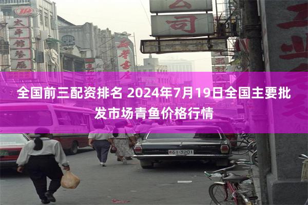 全国前三配资排名 2024年7月19日全国主要批发市场青鱼价格行情