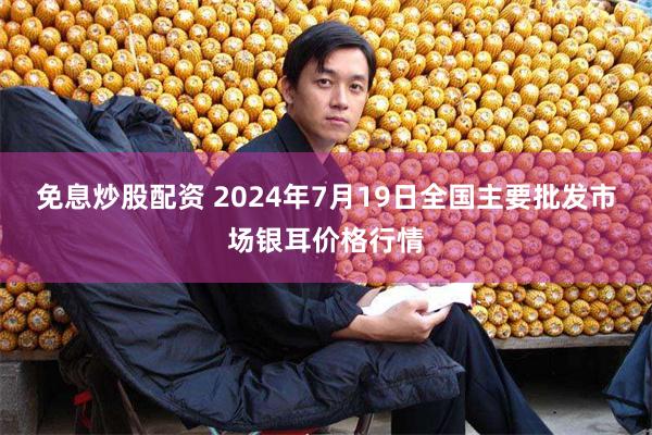 免息炒股配资 2024年7月19日全国主要批发市场银耳价格行情