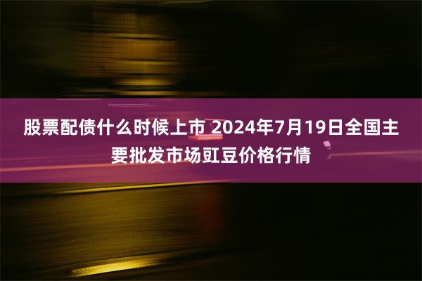 股票配债什么时候上市 2024年7月19日全国主要批发市场豇豆价格行情