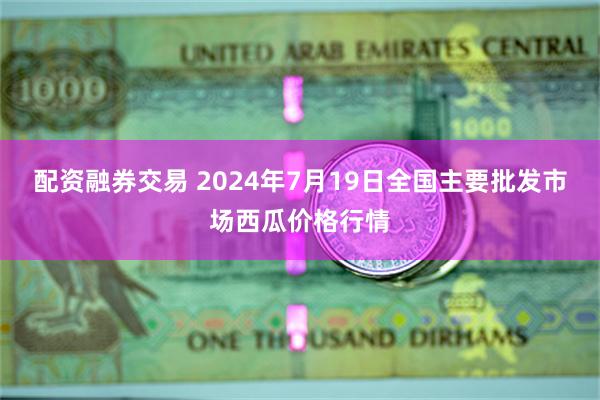 配资融券交易 2024年7月19日全国主要批发市场西瓜价格行情