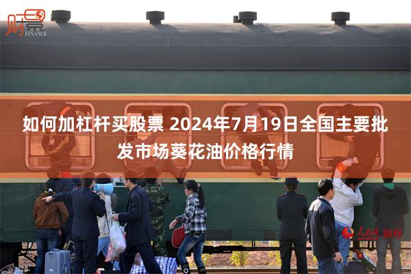 如何加杠杆买股票 2024年7月19日全国主要批发市场葵花油价格行情