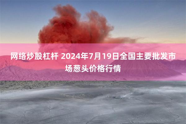 网络炒股杠杆 2024年7月19日全国主要批发市场葱头价格行情