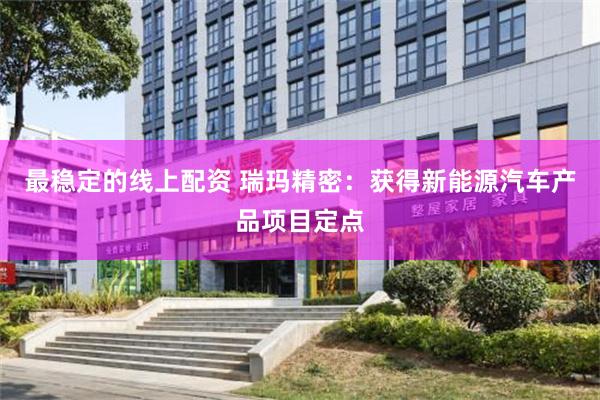 最稳定的线上配资 瑞玛精密：获得新能源汽车产品项目定点