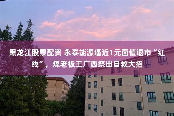 黑龙江股票配资 永泰能源逼近1元面值退市“红线”，煤老板王广西祭出自救大招