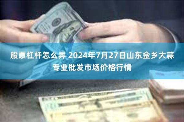 股票杠杆怎么弄 2024年7月27日山东金乡大蒜专业批发市场价格行情