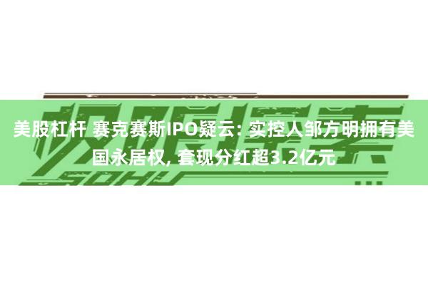 美股杠杆 赛克赛斯IPO疑云: 实控人邹方明拥有美国永居权, 套现分红超3.2亿元