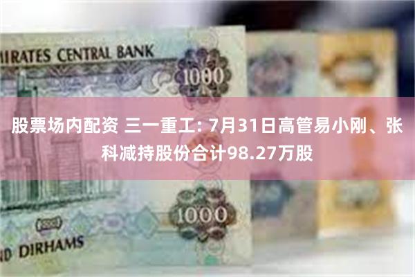 股票场内配资 三一重工: 7月31日高管易小刚、张科减持股份合计98.27万股