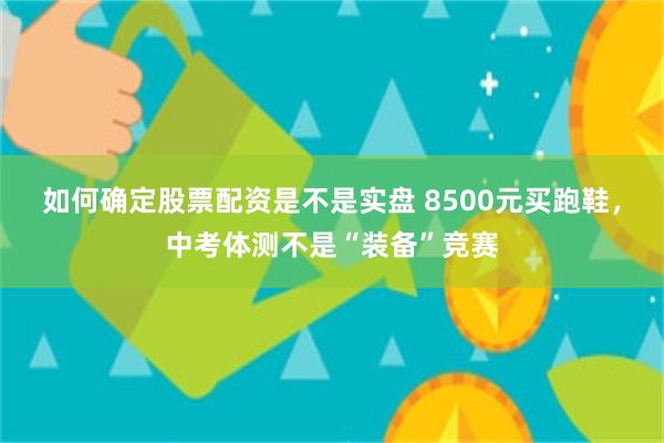 如何确定股票配资是不是实盘 8500元买跑鞋，中考体测不是“装备”竞赛