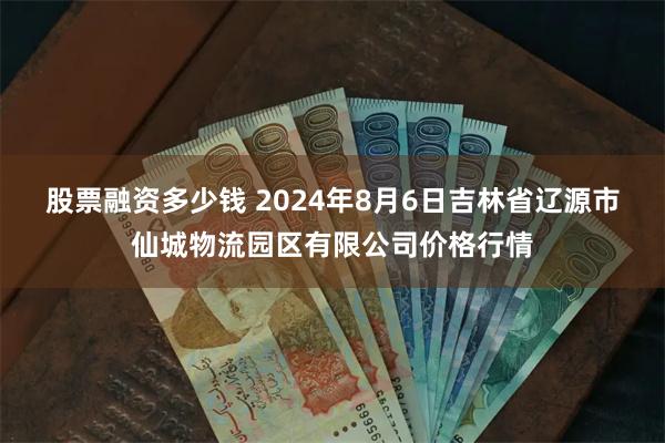 股票融资多少钱 2024年8月6日吉林省辽源市仙城物流园区有限公司价格行情