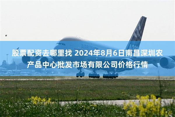 股票配资去哪里找 2024年8月6日南昌深圳农产品中心批发市场有限公司价格行情