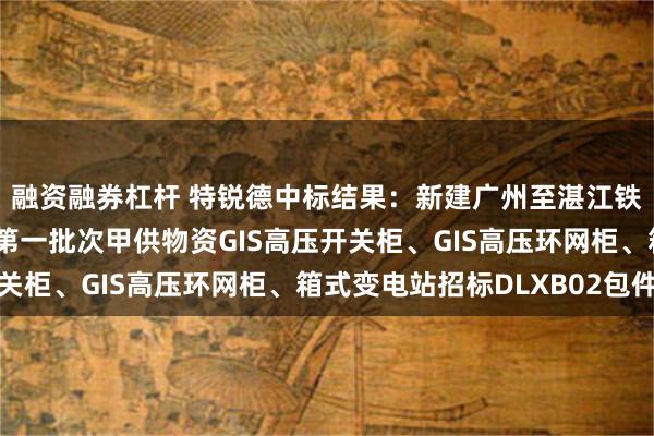 融资融券杠杆 特锐德中标结果：新建广州至湛江铁路站后工程（四电）第一批次甲供物资GIS高压开关柜、GIS高压环网柜、箱式变电站招标DLXB02包件