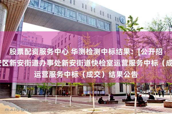 股票配资服务中心 华测检测中标结果：[公开招标]深圳市宝安区新安街道办事处新安街道快检室运营服务中标（成交）结果公告