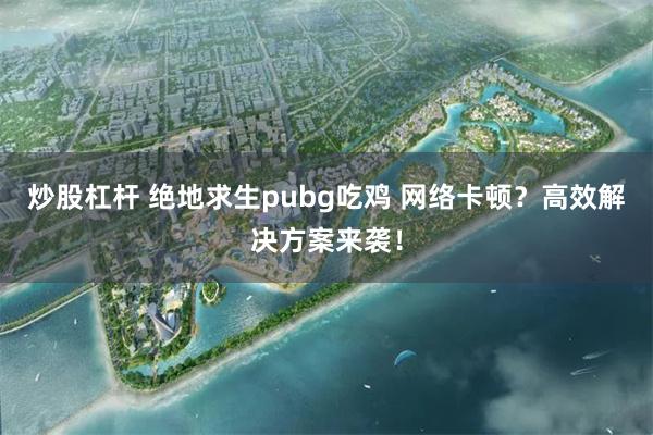 炒股杠杆 绝地求生pubg吃鸡 网络卡顿？高效解决方案来袭！