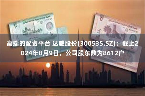 高端的配资平台 达威股份(300535.SZ)：截止2024年8月9日，公司股东数为8612户