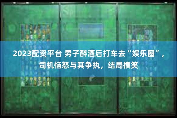 2023配资平台 男子醉酒后打车去“娱乐圈”，司机恼怒与其争执，结局搞笑