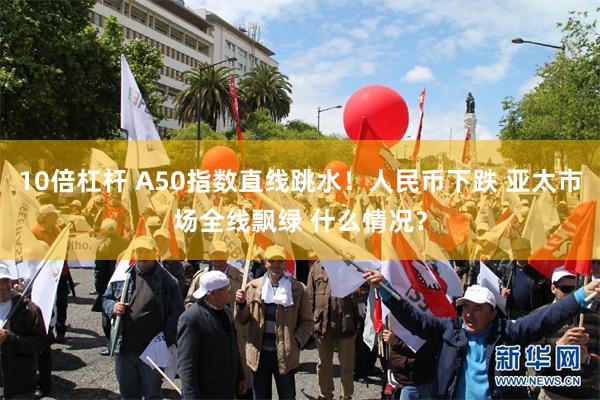 10倍杠杆 A50指数直线跳水！人民币下跌 亚太市场全线飘绿 什么情况？