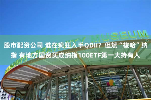 股市配资公司 谁在疯狂入手QDII？但斌“梭哈”纳指 有地方国资买成纳指100ETF第一大持有人