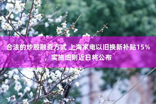 合法的炒股融资方式 上海家电以旧换新补贴15%，实施细则近日将公布