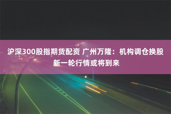 沪深300股指期货配资 广州万隆：机构调仓换股 新一轮行情或将到来