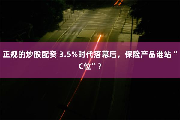 正规的炒股配资 3.5%时代落幕后，保险产品谁站“C位”？