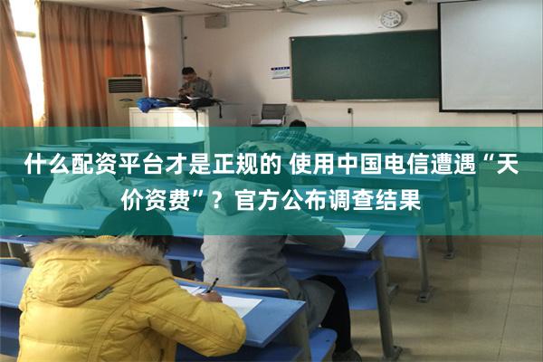 什么配资平台才是正规的 使用中国电信遭遇“天价资费”？官方公布调查结果