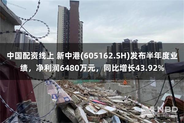 中国配资线上 新中港(605162.SH)发布半年度业绩，净利润6480万元，同比增长43.92%