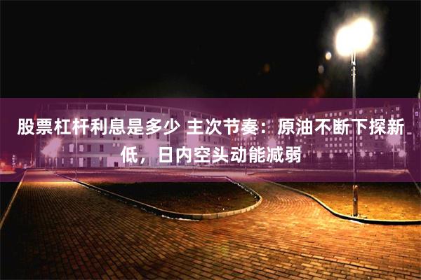 股票杠杆利息是多少 主次节奏：原油不断下探新低，日内空头动能减弱