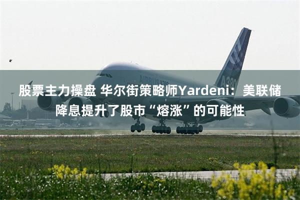 股票主力操盘 华尔街策略师Yardeni：美联储降息提升了股市“熔涨”的可能性