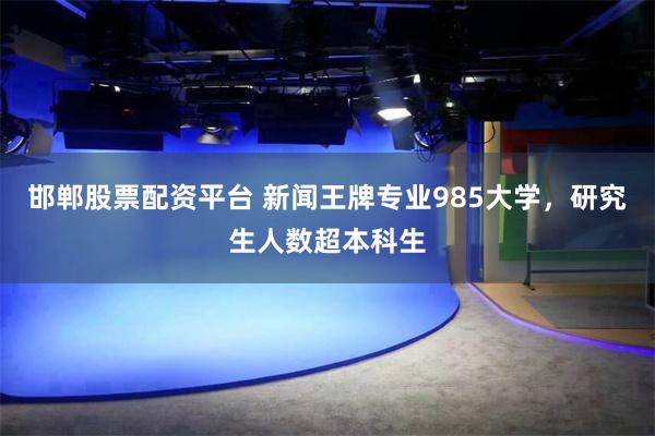 邯郸股票配资平台 新闻王牌专业985大学，研究生人数超本科生