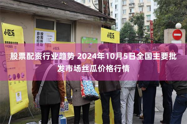 股票配资行业趋势 2024年10月5日全国主要批发市场丝瓜价格行情