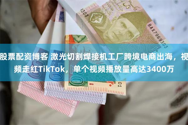 股票配资博客 激光切割焊接机工厂跨境电商出海，视频走红TikTok，单个视频播放量高达3400万