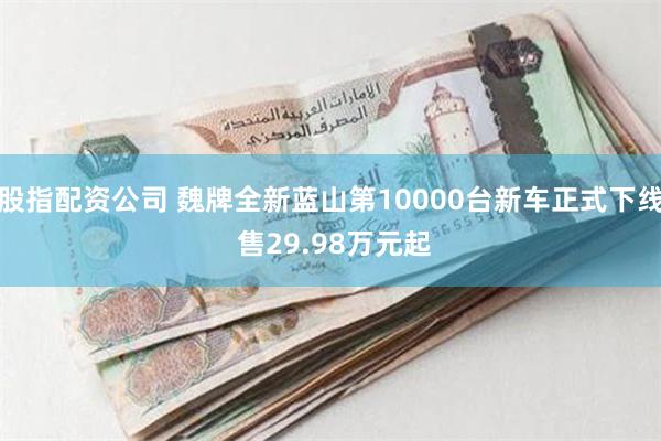 股指配资公司 魏牌全新蓝山第10000台新车正式下线 售29.98万元起