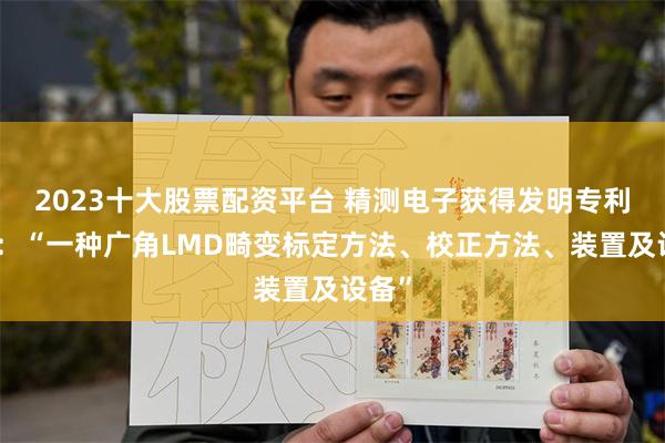 2023十大股票配资平台 精测电子获得发明专利授权：“一种广角LMD畸变标定方法、校正方法、装置及设备”