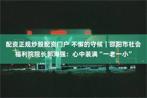 配资正规炒股配资门户 不懈的守候｜邵阳市社会福利院院长郭海强：心中装满“一老一小”