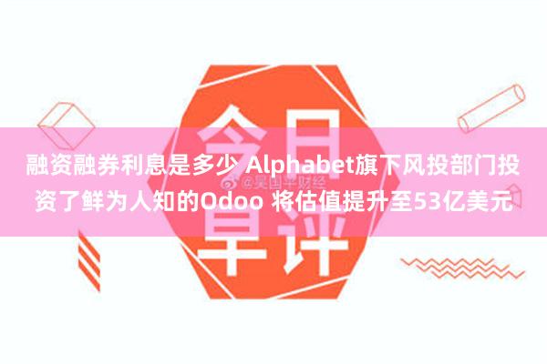 融资融券利息是多少 Alphabet旗下风投部门投资了鲜为人知的Odoo 将估值提升至53亿美元