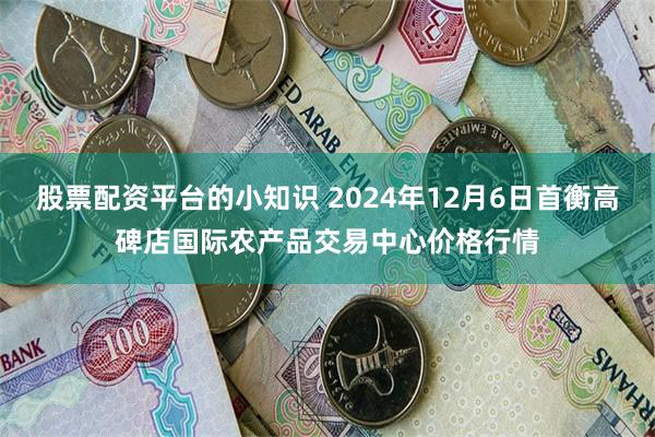 股票配资平台的小知识 2024年12月6日首衡高碑店国际农产品交易中心价格行情