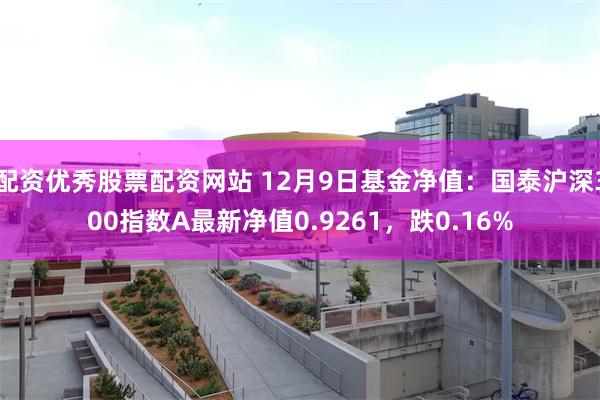 配资优秀股票配资网站 12月9日基金净值：国泰沪深300指数A最新净值0.9261，跌0.16%