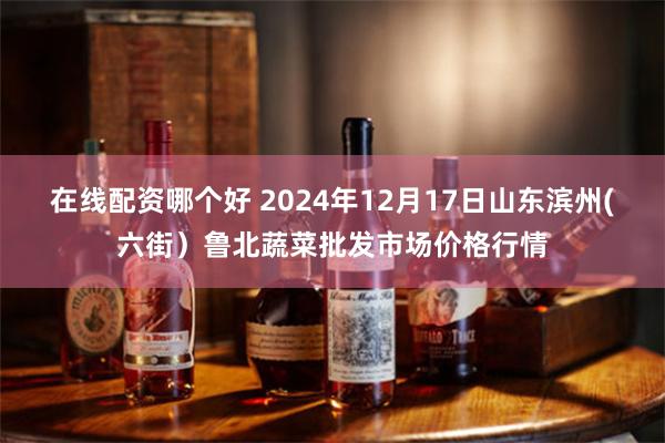 在线配资哪个好 2024年12月17日山东滨州(六街）鲁北蔬菜批发市场价格行情