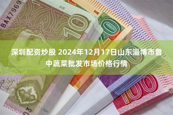 深圳配资炒股 2024年12月17日山东淄博市鲁中蔬菜批发市场价格行情