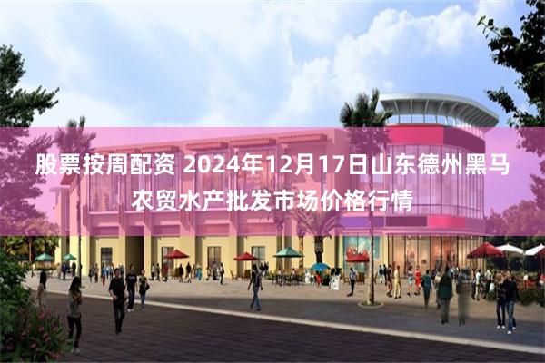 股票按周配资 2024年12月17日山东德州黑马农贸水产批发市场价格行情