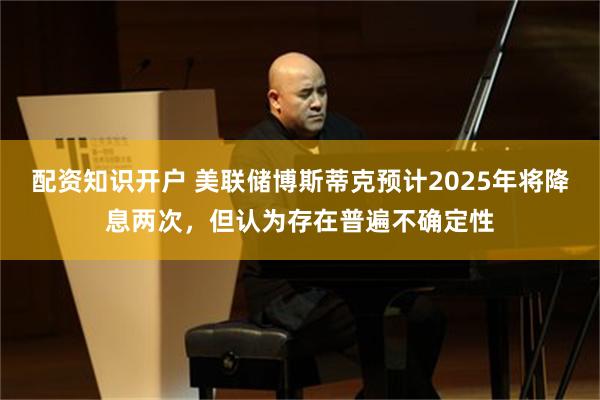 配资知识开户 美联储博斯蒂克预计2025年将降息两次，但认为存在普遍不确定性