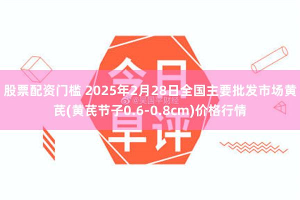 股票配资门槛 2025年2月28日全国主要批发市场黄芪(黄芪节子0.6-0.8cm)价格行情