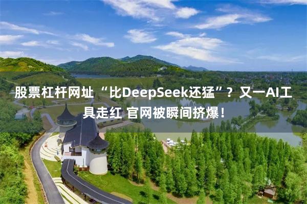 股票杠杆网址 “比DeepSeek还猛”？又一AI工具走红 官网被瞬间挤爆！