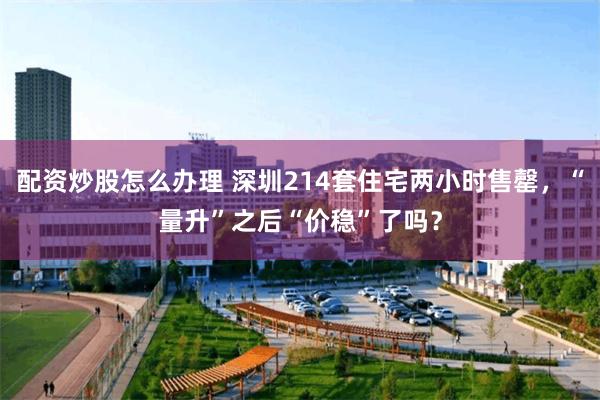 配资炒股怎么办理 深圳214套住宅两小时售罄，“量升”之后“价稳”了吗？