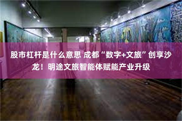 股市杠杆是什么意思 成都“数字+文旅”创享沙龙！明途文旅智能体赋能产业升级